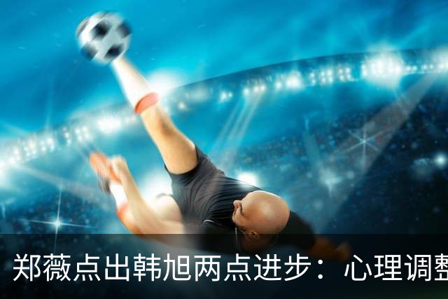 郑薇点出韩旭两点进步：心理调整能力和领导力